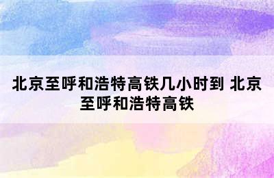 北京至呼和浩特高铁几小时到 北京至呼和浩特高铁